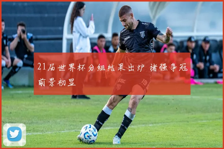 21届世界杯分组结果出炉 诸强争冠前景初显