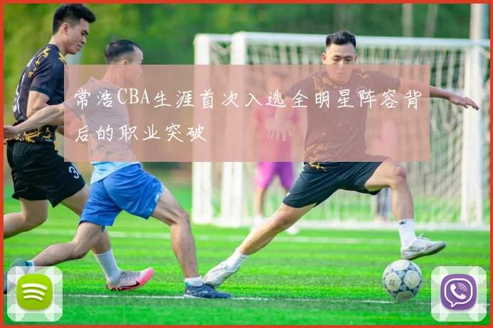 常浩CBA生涯首次入选全明星阵容背后的职业突破