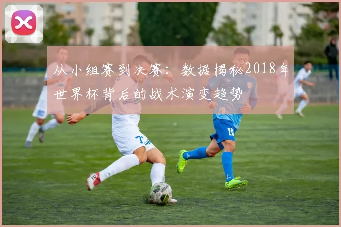 从小组赛到决赛：数据揭秘2018年世界杯背后的战术演变趋势