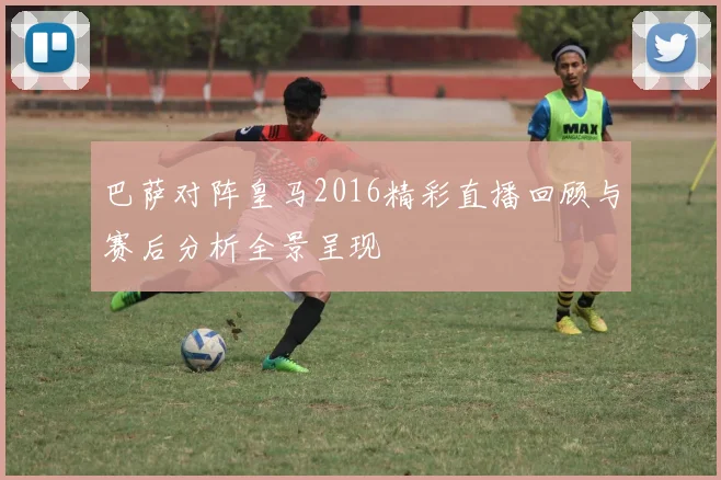 巴萨对阵皇马2016精彩直播回顾与赛后分析全景呈现