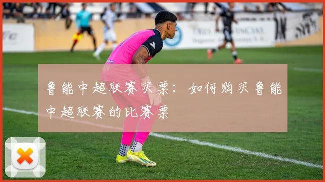 鲁能中超联赛买票：如何购买鲁能中超联赛的比赛票