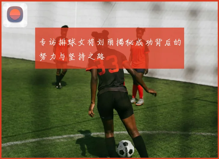 专访排球女将刘丽揭秘成功背后的努力与坚持之路
