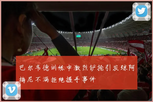 巴尔韦德训练中激烈铲抢引发琼阿梅尼不满拒绝握手事件