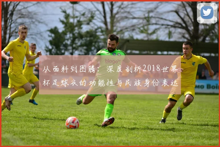 从面料到图腾：深度剖析2018世界杯足球衣的功能性与民族身份表达