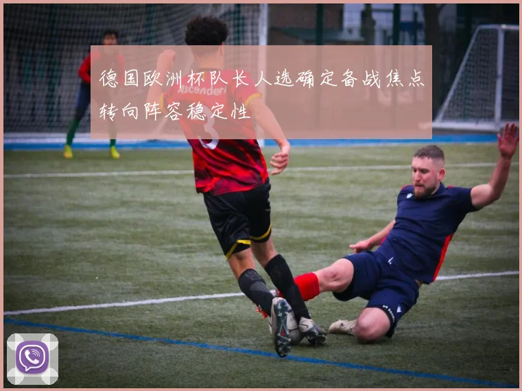 德国欧洲杯队长人选确定备战焦点转向阵容稳定性