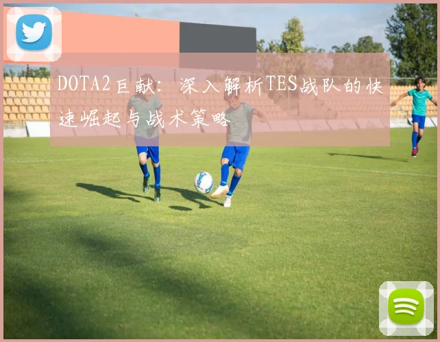 DOTA2巨献：深入解析TES战队的快速崛起与战术策略