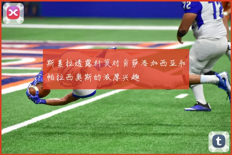 斯基拉透露科莫对贡萨洛加西亚和帕拉西奥斯的浓厚兴趣
