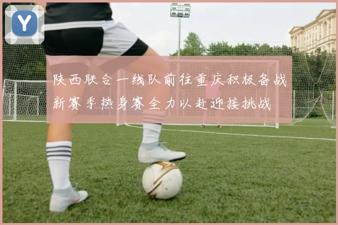 陕西联合一线队前往重庆积极备战新赛季热身赛全力以赴迎接挑战