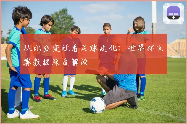 从比分变迁看足球进化：世界杯决赛数据深度解读